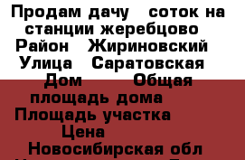Продам дачу 6 соток на станции жеребцово › Район ­ Жириновский › Улица ­ Саратовская › Дом ­ 20 › Общая площадь дома ­ 15 › Площадь участка ­ 600 › Цена ­ 55 000 - Новосибирская обл. Недвижимость » Дома, коттеджи, дачи продажа   